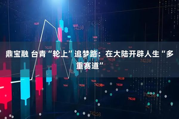 鼎宝融 台青“轮上”追梦路：在大陆开辟人生“多重赛道”