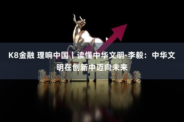 K8金融 理响中国丨读懂中华文明·李毅：中华文明在创新中迈向未来