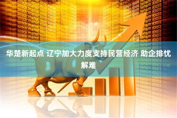 华楚新起点 辽宁加大力度支持民营经济 助企排忧解难