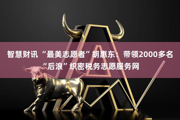 智慧财讯 “最美志愿者”胡惠东：带领2000多名“后浪”织密税务志愿服务网