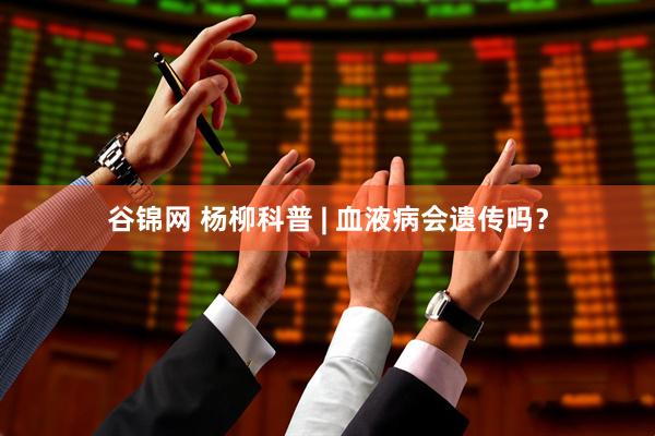 谷锦网 杨柳科普 | 血液病会遗传吗？