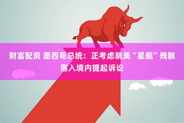财富配资 墨西哥总统：正考虑就美“星舰”残骸落入境内提起诉讼