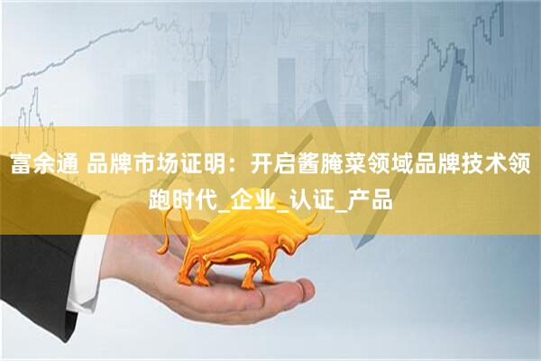 富余通 品牌市场证明：开启酱腌菜领域品牌技术领跑时代_企业_认证_产品