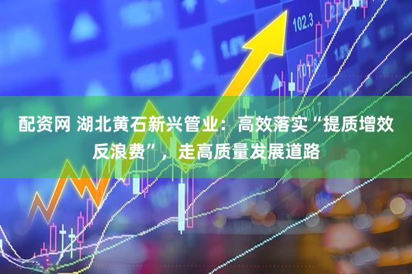 配资网 湖北黄石新兴管业：高效落实“提质增效反浪费”，走高质量发展道路