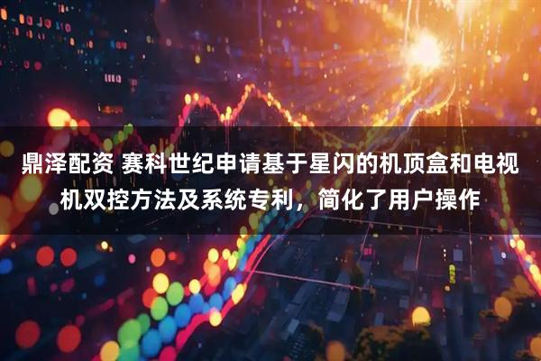 鼎泽配资 赛科世纪申请基于星闪的机顶盒和电视机双控方法及系统专利，简化了用户操作