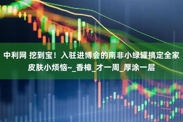 中利网 挖到宝！入驻进博会的南非小绿罐搞定全家皮肤小烦恼~_香樟_才一周_厚涂一层