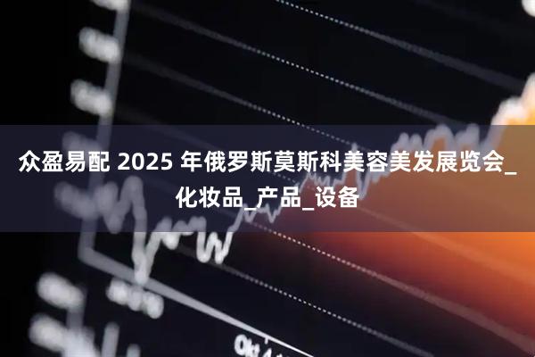 众盈易配 2025 年俄罗斯莫斯科美容美发展览会_化妆品_产品_设备