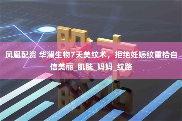 凤凰配资 华澜生物7天美纹术，拒绝妊娠纹重拾自信美丽_肌肤_妈妈_纹路