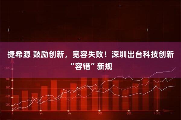 捷希源 鼓励创新，宽容失败！深圳出台科技创新“容错”新规