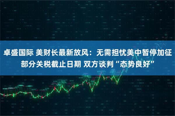 卓盛国际 美财长最新放风：无需担忧美中暂停加征部分关税截止日期 双方谈判“态势良好”