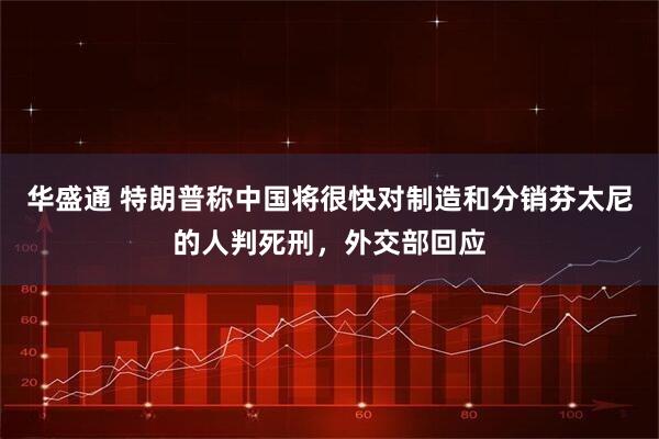 华盛通 特朗普称中国将很快对制造和分销芬太尼的人判死刑，外交部回应