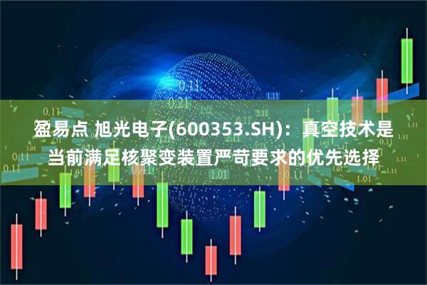 盈易点 旭光电子(600353.SH)：真空技术是当前满足核聚变装置严苛要求的优先选择