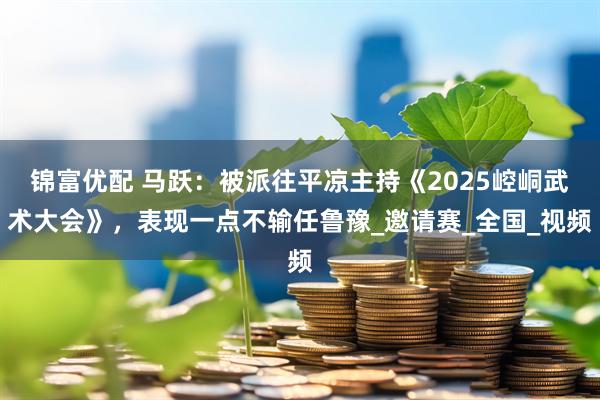锦富优配 马跃：被派往平凉主持《2025崆峒武术大会》，表现一点不输任鲁豫_邀请赛_全国_视频