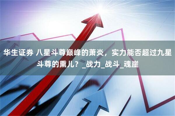 华生证券 八星斗尊巅峰的萧炎，实力能否超过九星斗尊的熏儿？_战力_战斗_魂崖