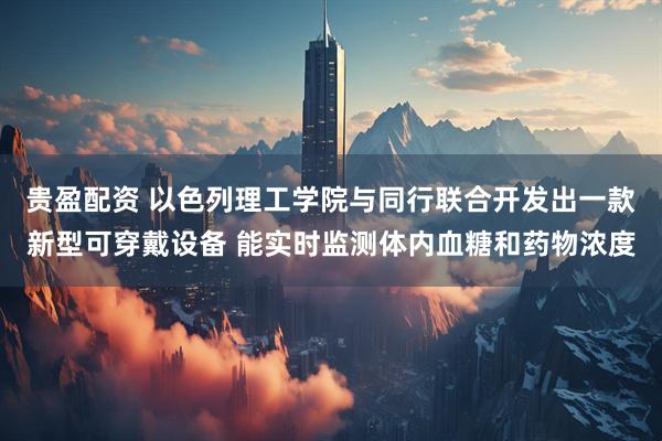 贵盈配资 以色列理工学院与同行联合开发出一款新型可穿戴设备 能实时监测体内血糖和药物浓度