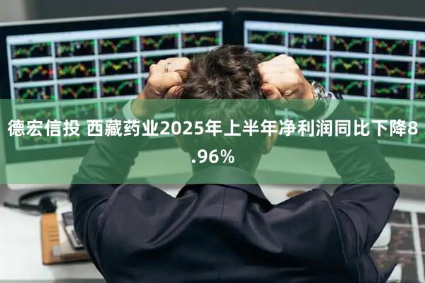 德宏信投 西藏药业2025年上半年净利润同比下降8.96%