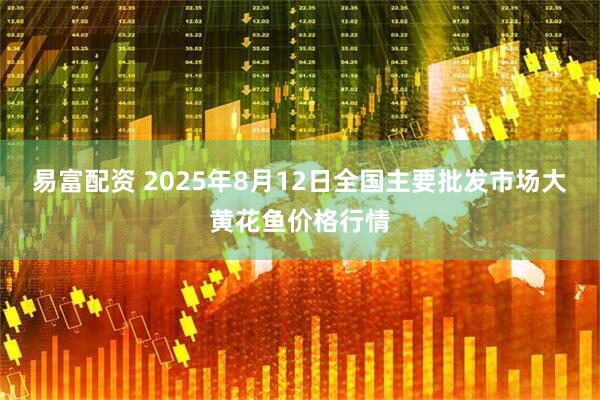 易富配资 2025年8月12日全国主要批发市场大黄花鱼价格行情