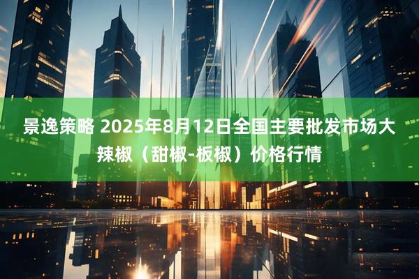 景逸策略 2025年8月12日全国主要批发市场大辣椒（甜椒-板椒）价格行情