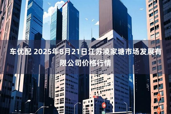 车优配 2025年8月21日江苏凌家塘市场发展有限公司价格行情