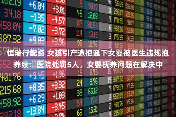 恒瑞行配资 女孩引产遭拒诞下女婴被医生违规抱养续：医院处罚5人，女婴抚养问题在解决中