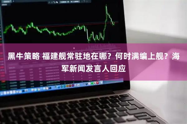 黑牛策略 福建舰常驻地在哪？何时满编上舰？海军新闻发言人回应