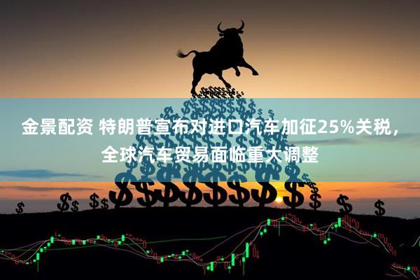 金景配资 特朗普宣布对进口汽车加征25%关税，全球汽车贸易面临重大调整