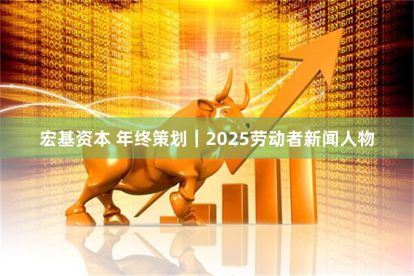宏基资本 年终策划｜2025劳动者新闻人物