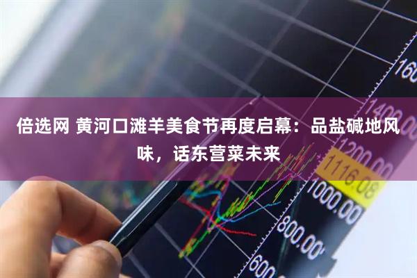 倍选网 黄河口滩羊美食节再度启幕：品盐碱地风味，话东营菜未来