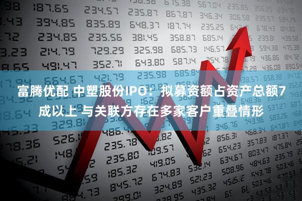 富腾优配 中塑股份IPO：拟募资额占资产总额7成以上 与关联方存在多家客户重叠情形
