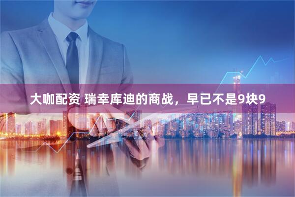 大咖配资 瑞幸库迪的商战，早已不是9块9